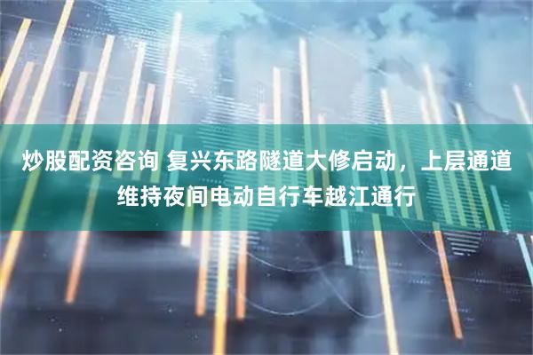 炒股配资咨询 复兴东路隧道大修启动，上层通道维持夜间电动自行车越江通行
