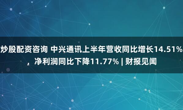 炒股配资咨询 中兴通讯上半年营收同比增长14.51%，净利润同比下降11.77% | 财报见闻