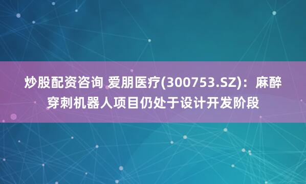 炒股配资咨询 爱朋医疗(300753.SZ)：麻醉穿刺机器人项目仍处于设计开发阶段