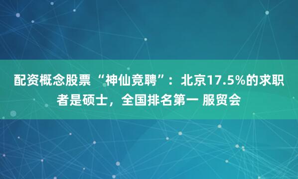 配资概念股票 “神仙竞聘”：北京17.5%的求职者是硕士，全国排名第一 服贸会