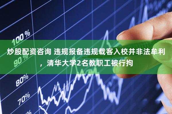 炒股配资咨询 违规报备违规载客入校并非法牟利，清华大学2名教职工被行拘