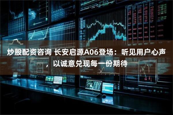 炒股配资咨询 长安启源A06登场：听见用户心声，以诚意兑现每一份期待