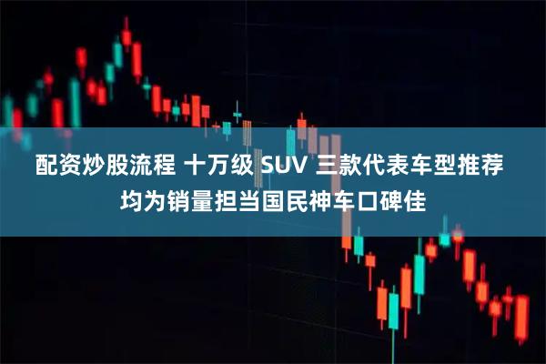 配资炒股流程 十万级 SUV 三款代表车型推荐 均为销量担当国民神车口碑佳
