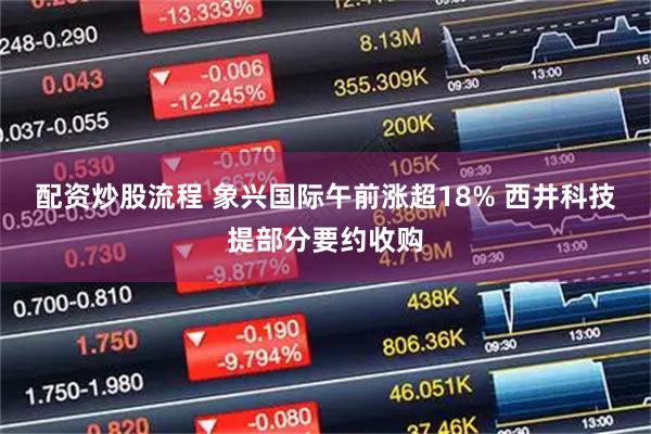 配资炒股流程 象兴国际午前涨超18% 西井科技提部分要约收购