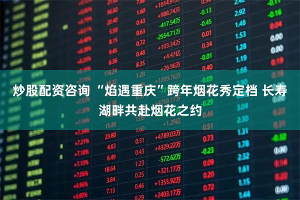 炒股配资咨询 “焰遇重庆”跨年烟花秀定档 长寿湖畔共赴烟花之约