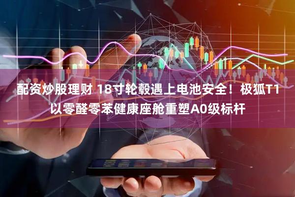 配资炒股理财 18寸轮毂遇上电池安全！极狐T1以零醛零苯健康座舱重塑A0级标杆