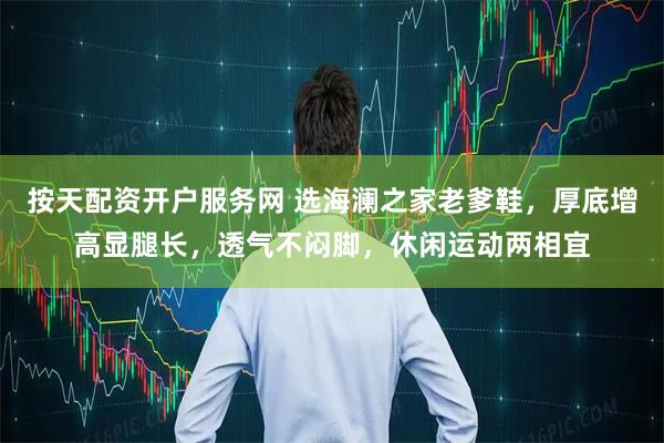 按天配资开户服务网 选海澜之家老爹鞋，厚底增高显腿长，透气不闷脚，休闲运动两相宜