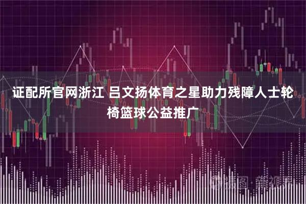 证配所官网浙江 吕文扬体育之星助力残障人士轮椅篮球公益推广