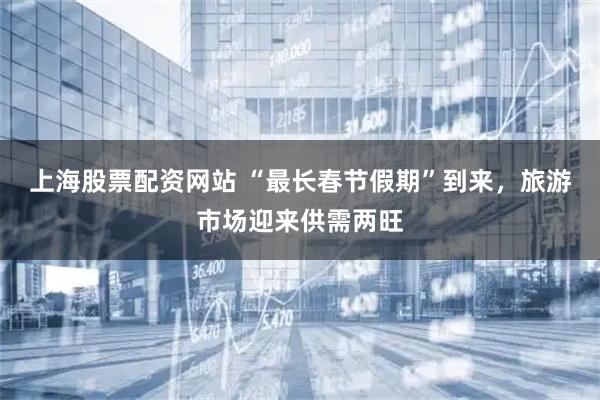 上海股票配资网站 “最长春节假期”到来，旅游市场迎来供需两旺