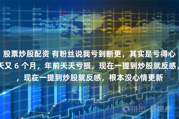 股票炒股配资 有粉丝说我亏到断更，其实是亏得心灰意冷。连亏 6 天又 6 个月，年前天天亏损，现在一提到炒股就反感，根本没心情更新