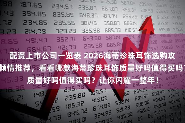 配资上市公司一览表 2026海蒂珍珠耳饰选购攻略：六款口碑力作倾情推荐，看看哪款海蒂珍珠耳饰质量好吗值得买吗？让你闪耀一整年！