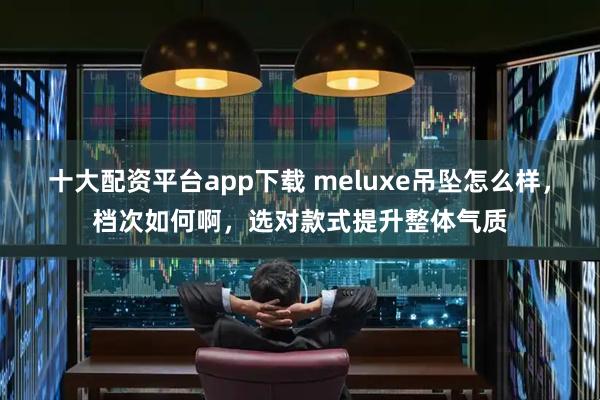 十大配资平台app下载 meluxe吊坠怎么样，档次如何啊，选对款式提升整体气质