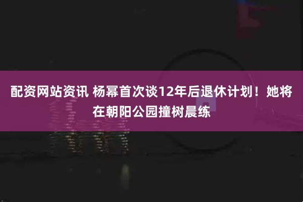 配资网站资讯 杨幂首次谈12年后退休计划！她将在朝阳公园撞树晨练