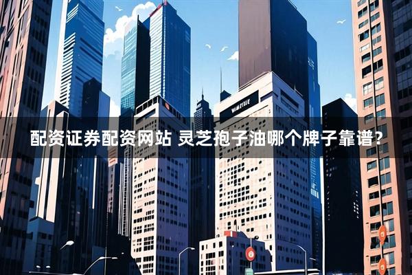 配资证券配资网站 灵芝孢子油哪个牌子靠谱？