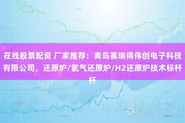 在线股票配资 厂家推荐:青岛赛瑞得伟创电子科技有限公司,还原炉/氢气还原炉/H2还原炉技术标杆