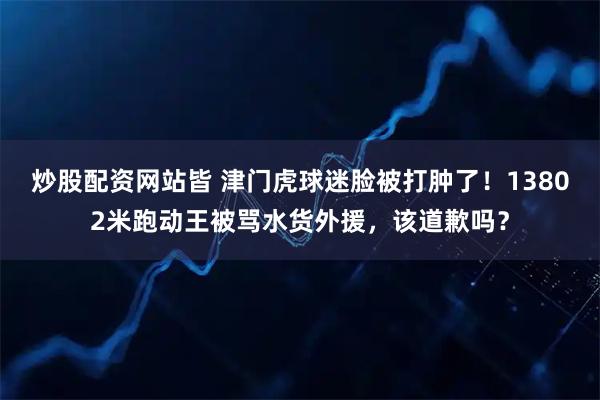 炒股配资网站皆 津门虎球迷脸被打肿了!13802米跑动王被骂水货外援,该道歉吗?