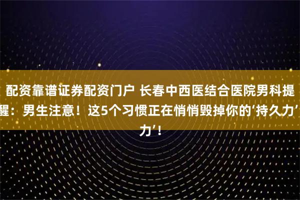 配资靠谱证券配资门户 长春中西医结合医院男科提醒：男生注意！这5个习惯正在悄悄毁掉你的‘持久力’！