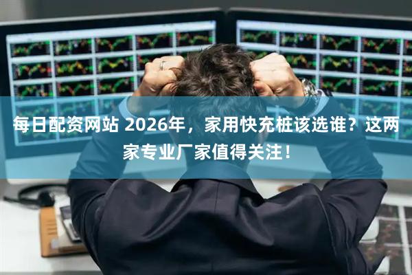 每日配资网站 2026年，家用快充桩该选谁？这两家专业厂家值得关注！