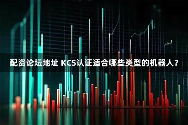 配资论坛地址 KCS认证适合哪些类型的机器人？