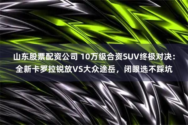 山东股票配资公司 10万级合资SUV终极对决:全新卡罗拉锐放VS大众途岳,闭眼选不踩坑