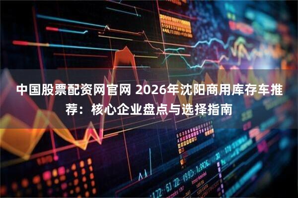 中国股票配资网官网 2026年沈阳商用库存车推荐:核心企业盘点与选择指南