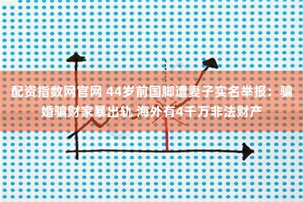 配资指数网官网 44岁前国脚遭妻子实名举报：骗婚骗财家暴出轨 海外有4千万非法财产