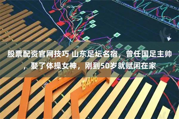 股票配资官网技巧 山东足坛名宿，曾任国足主帅，娶了体操女神，刚到50岁就赋闲在家