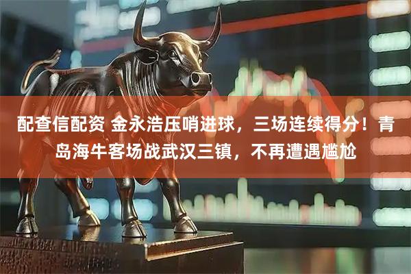 配查信配资 金永浩压哨进球，三场连续得分！青岛海牛客场战武汉三镇，不再遭遇尴尬