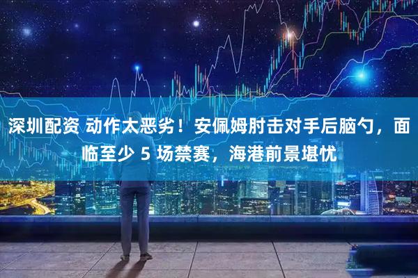 深圳配资 动作太恶劣！安佩姆肘击对手后脑勺，面临至少 5 场禁赛，海港前景堪忧