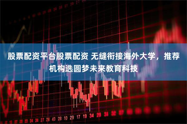 股票配资平台股票配资 无缝衔接海外大学，推荐机构选圆梦未来教育科技
